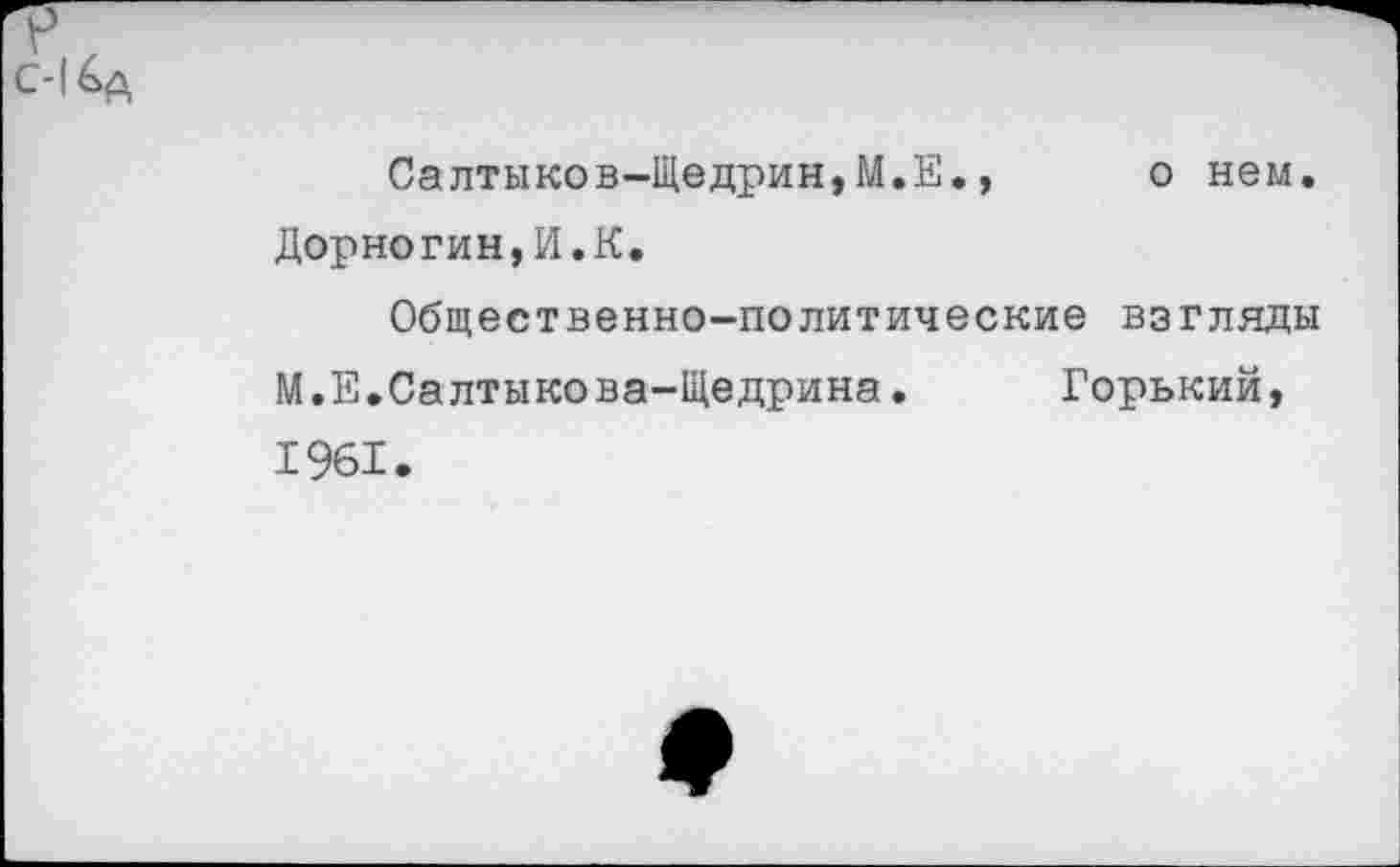 ﻿Салтыков-Щедрин,М.Е., о нем. Дорногин,И.К.
Общественно-политические взгляды М.Е.Салтыкова-Щедрина. Горький, 1961.